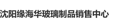 鸡巴搞逼逼沈阳缘海华玻璃制品销售中心